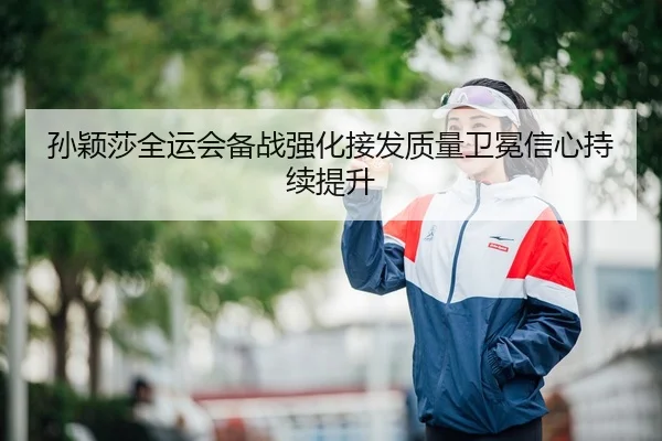 孙颖莎全运会备战强化接发质量卫冕信心持续提升